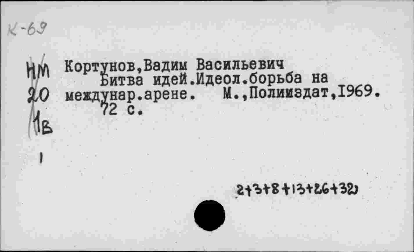 ﻿

Кортунов,Вадим Васильевич
Битва идей.Идеол.борьба на межд^нар.арене.	М.,Полииздат,1969
г-Гм-8